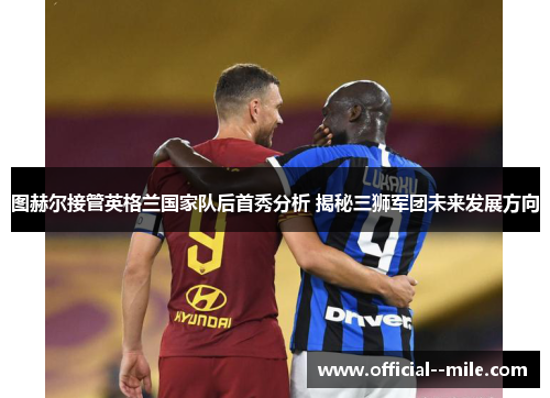 图赫尔接管英格兰国家队后首秀分析 揭秘三狮军团未来发展方向 图赫尔接管英格兰国家队后首秀分析 揭秘三狮军团未来发展方向