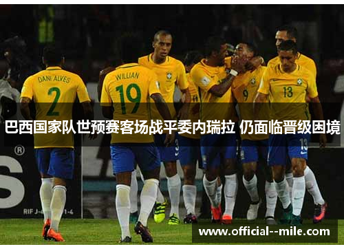 巴西国家队世预赛客场战平委内瑞拉 仍面临晋级困境 巴西国家队世预赛客场战平委内瑞拉 仍面临晋级困境