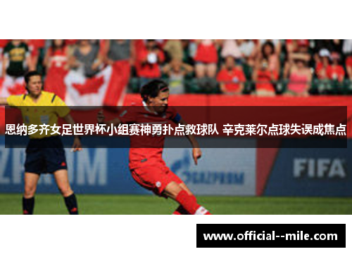 恩纳多齐女足世界杯小组赛神勇扑点救球队 辛克莱尔点球失误成焦点 恩纳多齐女足世界杯小组赛神勇扑点救球队 辛克莱尔点球失误成焦点